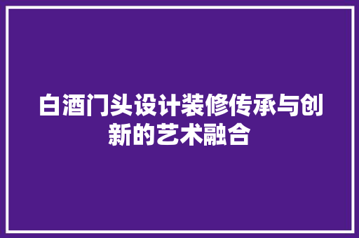 白酒门头设计装修传承与创新的艺术融合