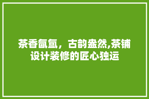茶香氤氲，古韵盎然,茶铺设计装修的匠心独运