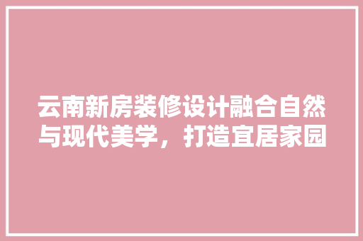 云南新房装修设计融合自然与现代美学，打造宜居家园