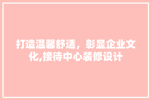 打造温馨舒适，彰显企业文化,接待中心装修设计
