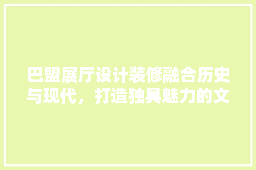 巴盟展厅设计装修融合历史与现代，打造独具魅力的文化空间