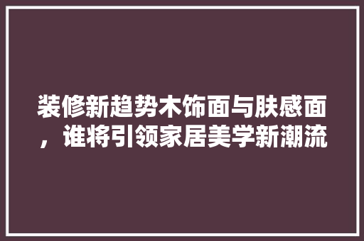 装修新趋势木饰面与肤感面，谁将引领家居美学新潮流  第1张
