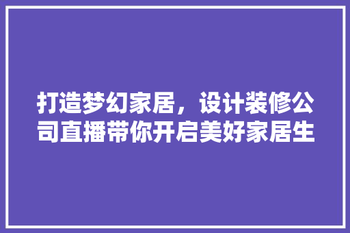 打造梦幻家居，设计装修公司直播带你开启美好家居生活之旅
