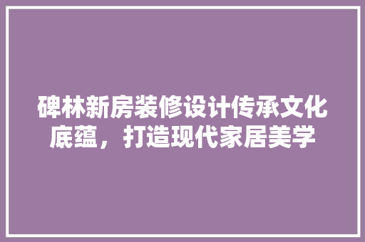 碑林新房装修设计传承文化底蕴，打造现代家居美学  第1张