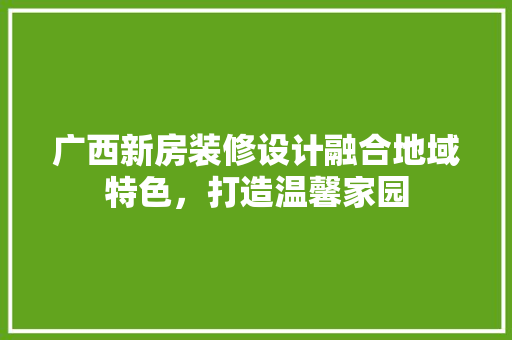 广西新房装修设计融合地域特色，打造温馨家园