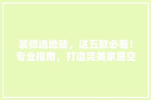 装修选地砖，这五款必看！专业指南，打造完美家居空间