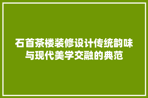 石首茶楼装修设计传统韵味与现代美学交融的典范